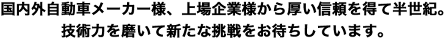 国内外自動車メーカー様、上場企業様から厚い信頼を得て半世紀。 技術力を磨いて新たな挑戦をお待ちしています。