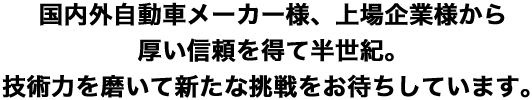 国内外自動車メーカー様、上場企業様から厚い信頼を得て半世紀。 技術力を磨いて新たな挑戦をお待ちしています。